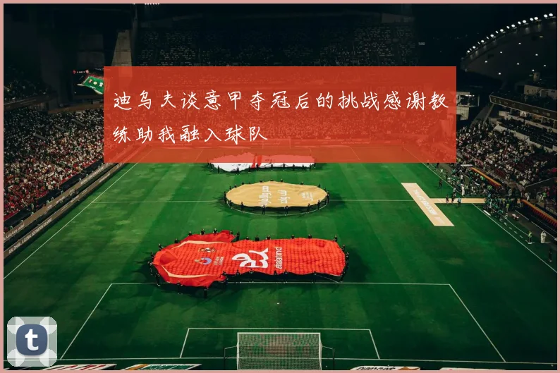迪乌夫谈意甲夺冠后的挑战感谢教练助我融入球队
